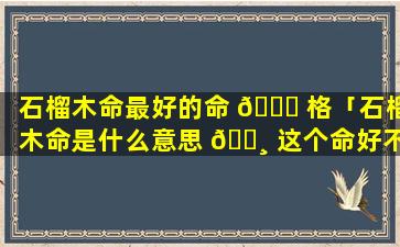 石榴木命最好的命 🐟 格「石榴木命是什么意思 🕸 这个命好不好」